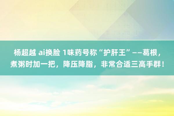 杨超越 ai换脸 1味药号称“护肝王”——葛根，煮粥时加一把，降压降脂，非常合适三高手群！
