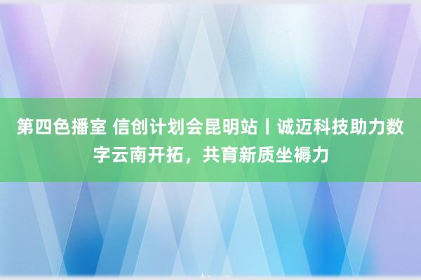 第四色播室 信创计划会昆明站丨诚迈科技助力数字云南开拓，共育新质坐褥力
