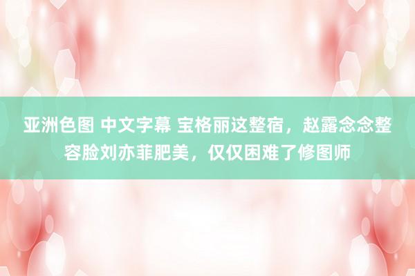 亚洲色图 中文字幕 宝格丽这整宿，赵露念念整容脸刘亦菲肥美，仅仅困难了修图师