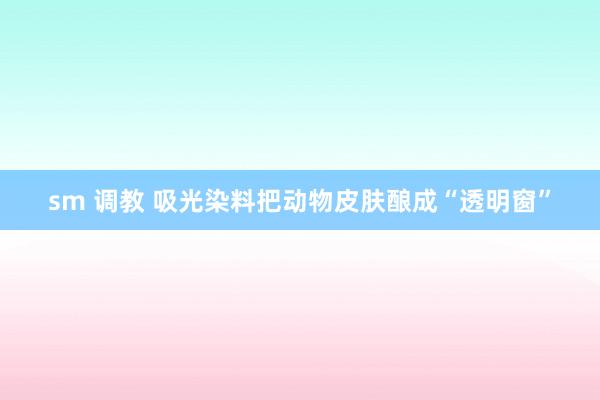 sm 调教 吸光染料把动物皮肤酿成“透明窗”