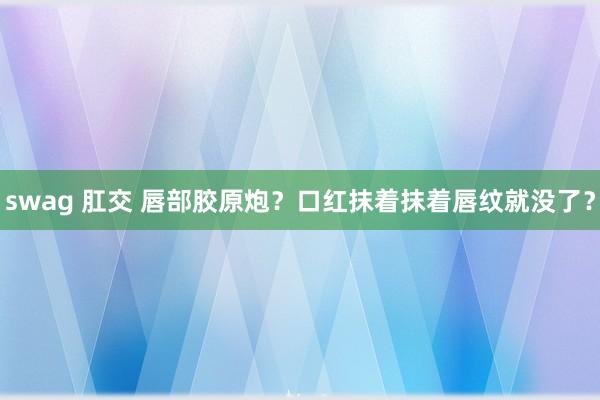 swag 肛交 唇部胶原炮?口红抹着抹着唇纹就没了?