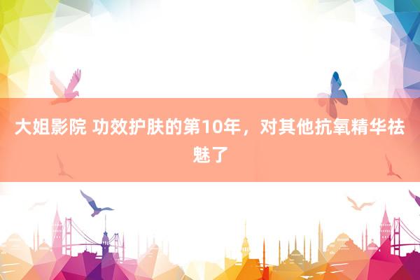 大姐影院 功效护肤的第10年,对其他抗氧精华祛魅了