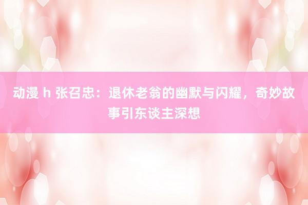 动漫 h 张召忠：退休老翁的幽默与闪耀，奇妙故事引东谈主深想