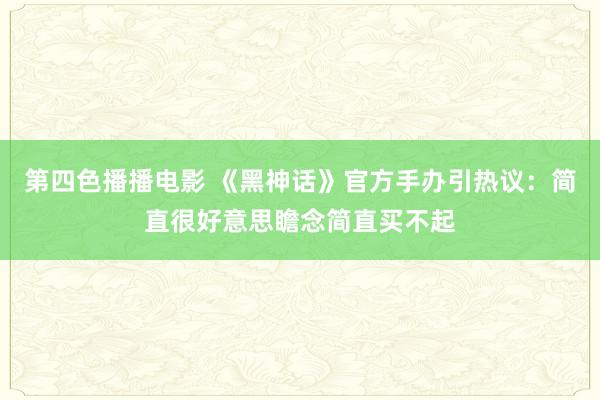 第四色播播电影 《黑神话》官方手办引热议：简直很好意思瞻念简直买不起