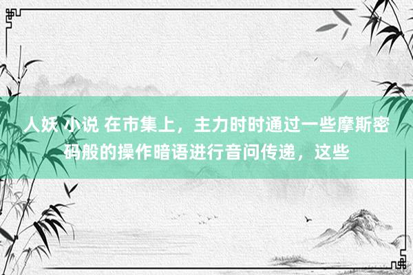 人妖 小说 在市集上,主力时时通过一些摩斯密码般的操作暗语进行音问传递,这些