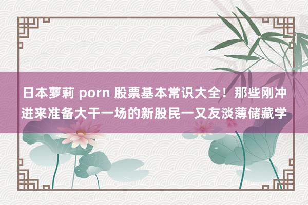 日本萝莉 porn 股票基本常识大全!那些刚冲进来准备大干一场的新股民一又友淡薄储藏学