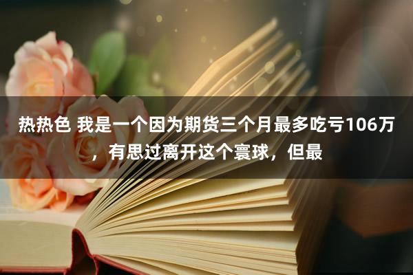 热热色 我是一个因为期货三个月最多吃亏106万,有思过离开这个寰球,但最