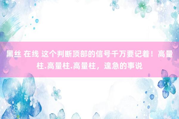 黑丝 在线 这个判断顶部的信号千万要记着!高量柱.高量柱.高量柱,遑急的事说