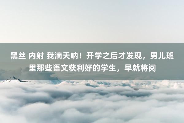 黑丝 内射 我滴天呐!开学之后才发现,男儿班里那些语文获利好的学生,早就将阅