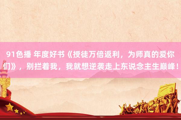 91色播 年度好书《授徒万倍返利，为师真的爱你们》，别拦着我，我就想逆袭走上东说念主生巅峰！