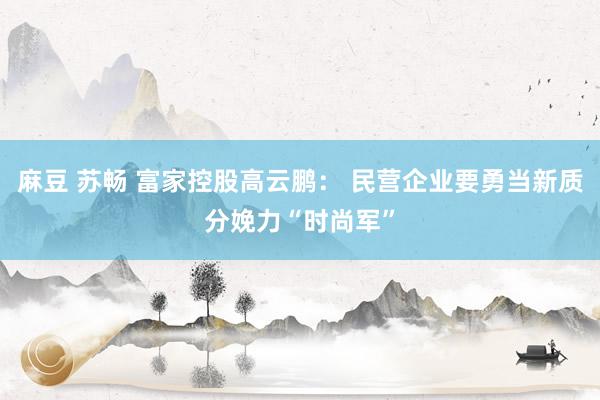 麻豆 苏畅 富家控股高云鹏： 民营企业要勇当新质分娩力“时尚军”