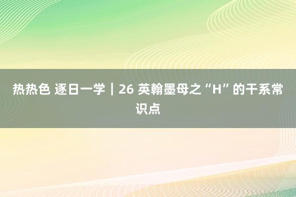 热热色 逐日一学｜26 英翰墨母之“H”的干系常识点