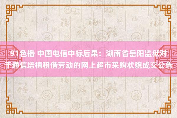 91色播 中国电信中标后果：湖南省岳阳监狱对于通信培植租借劳动的网上超市采购状貌成交公告