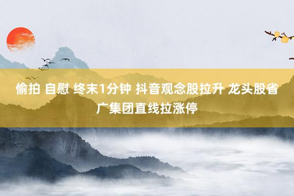 偷拍 自慰 终末1分钟 抖音观念股拉升 龙头股省广集团直线拉涨停