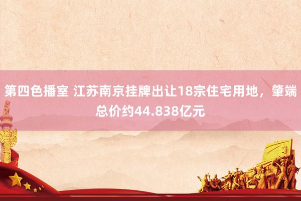 第四色播室 江苏南京挂牌出让18宗住宅用地，肇端总价约44.838亿元