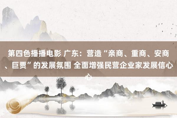第四色播播电影 广东：营造“亲商、重商、安商、巨贾”的发展氛围 全面增强民营企业家发展信心
