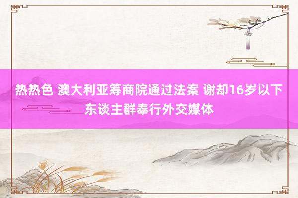 热热色 澳大利亚筹商院通过法案 谢却16岁以下东谈主群奉行外交媒体