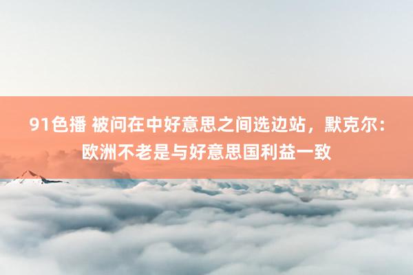 91色播 被问在中好意思之间选边站，默克尔：欧洲不老是与好意思国利益一致