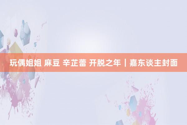 玩偶姐姐 麻豆 辛芷蕾 开脱之年｜嘉东谈主封面