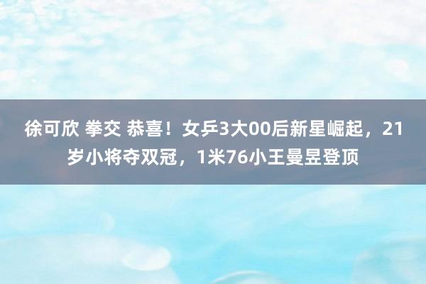 徐可欣 拳交 恭喜！女乒3大00后新星崛起，21岁小将夺双冠，1米76小王曼昱登顶