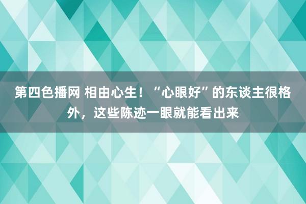 第四色播网 相由心生！“心眼好”的东谈主很格外，这些陈迹一眼就能看出来