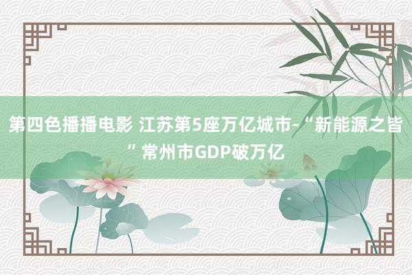 第四色播播电影 江苏第5座万亿城市-“新能源之皆”常州市GDP破万亿
