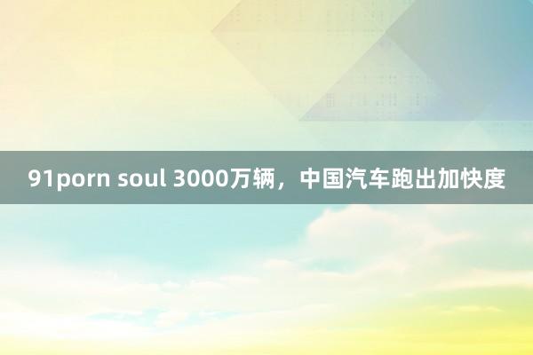91porn soul 3000万辆，中国汽车跑出加快度