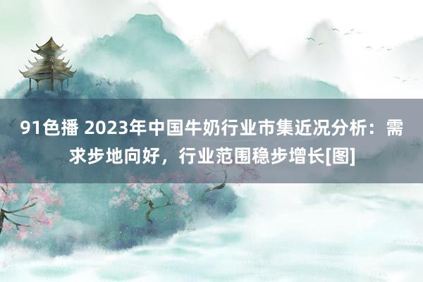 91色播 2023年中国牛奶行业市集近况分析：需求步地向好，行业范围稳步增长[图]