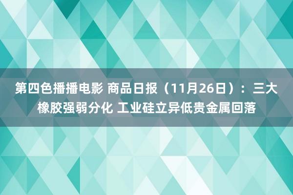 第四色播播电影 商品日报（11月26日）：三大橡胶强弱分化 工业硅立异低贵金属回落