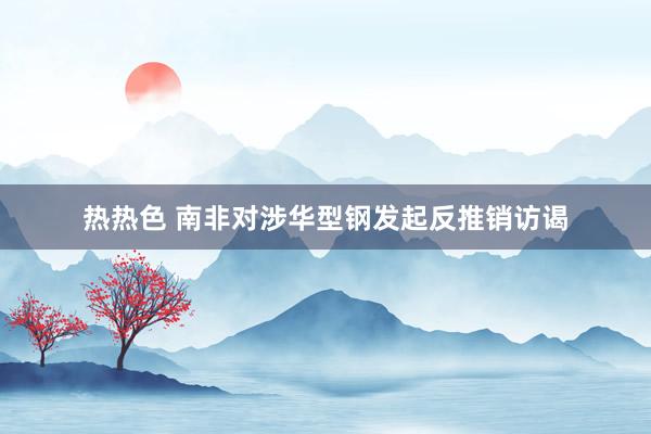 热热色 南非对涉华型钢发起反推销访谒