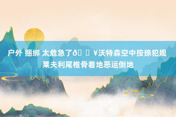户外 捆绑 太危急了😥沃特森空中按捺犯规 莱夫利尾椎骨着地恶运倒地