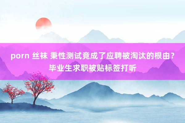porn 丝袜 秉性测试竟成了应聘被淘汰的根由？毕业生求职被贴标签打听