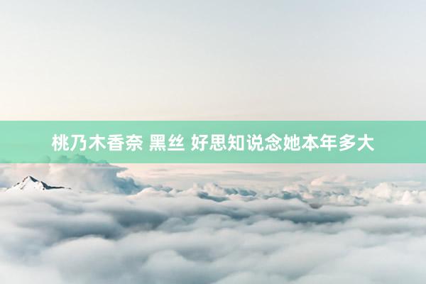 桃乃木香奈 黑丝 好思知说念她本年多大