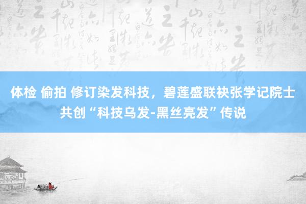 体检 偷拍 修订染发科技，碧莲盛联袂张学记院士共创“科技乌发-黑丝亮发”传说