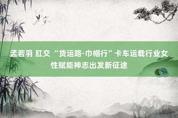 孟若羽 肛交 “货运路·巾帼行”卡车运载行业女性赋能神志出发新征途