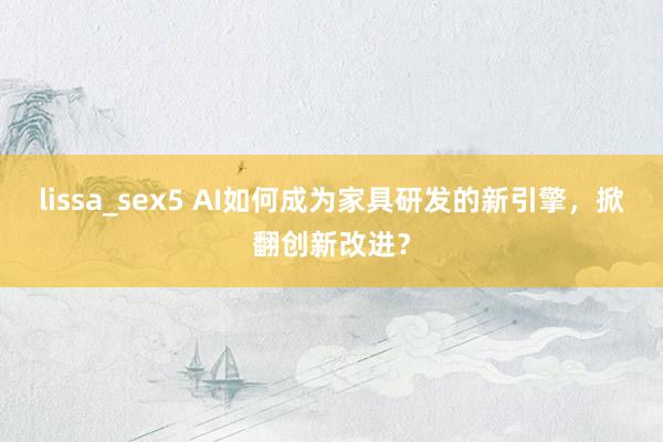 lissa_sex5 AI如何成为家具研发的新引擎，掀翻创新改进？