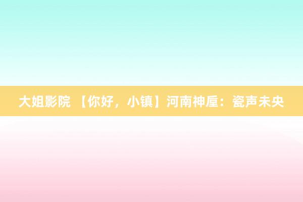 大姐影院 【你好，小镇】河南神垕：瓷声未央