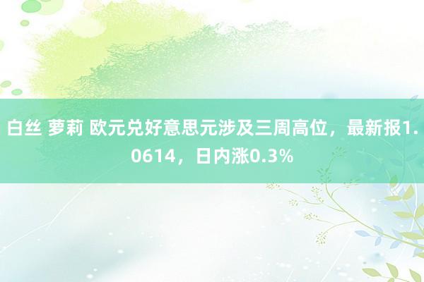 白丝 萝莉 欧元兑好意思元涉及三周高位，最新报1.0614，日内涨0.3%