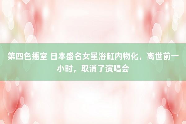 第四色播室 日本盛名女星浴缸内物化，离世前一小时，取消了演唱会