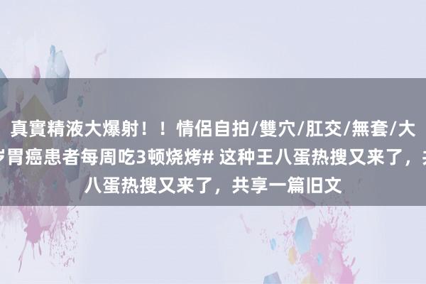 真實精液大爆射！！情侶自拍/雙穴/肛交/無套/大量噴精 #18岁胃癌患者每周吃3顿烧烤# 这种王八蛋热搜又来了，共享一篇旧文
