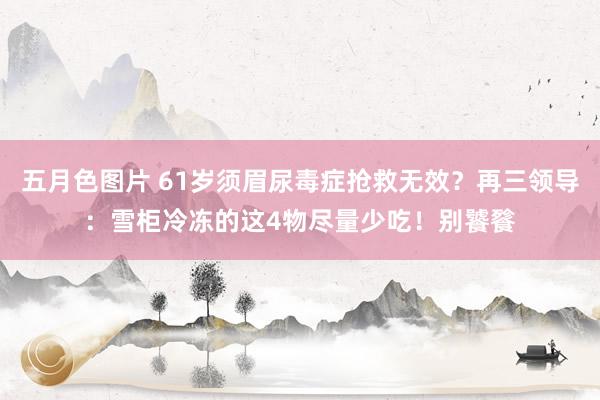 五月色图片 61岁须眉尿毒症抢救无效？再三领导：雪柜冷冻的这4物尽量少吃！别饕餮