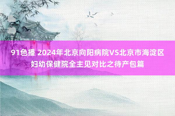 91色播 2024年北京向阳病院VS北京市海淀区妇幼保健院全主见对比之待产包篇
