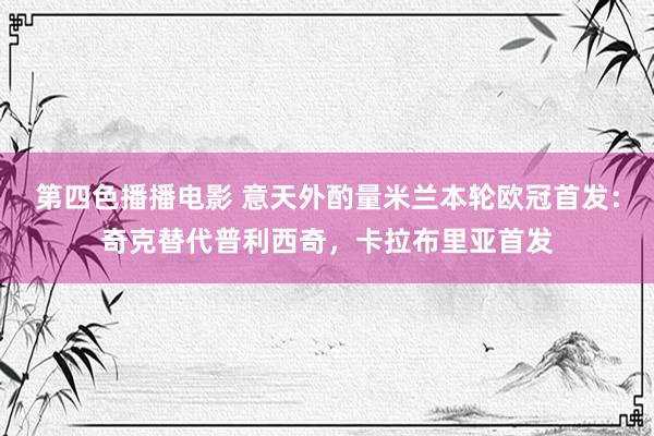 第四色播播电影 意天外酌量米兰本轮欧冠首发：奇克替代普利西奇，卡拉布里亚首发