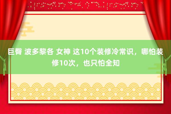 巨臀 波多黎各 女神 这10个装修冷常识，哪怕装修10次，也只怕全知