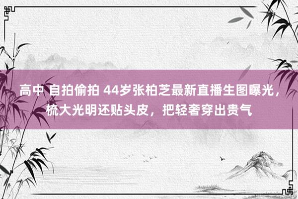 高中 自拍偷拍 44岁张柏芝最新直播生图曝光，梳大光明还贴头皮，把轻奢穿出贵气
