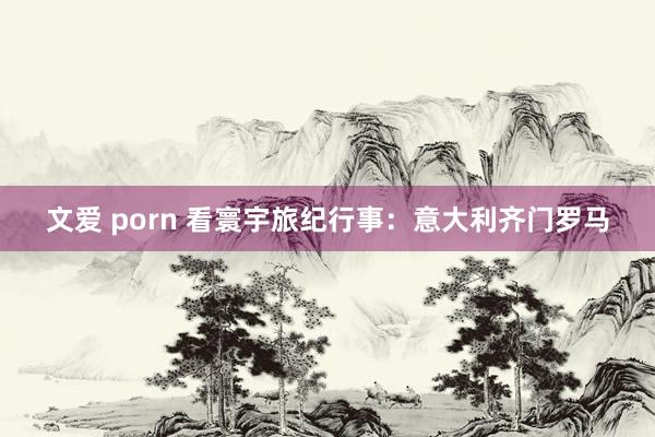 文爱 porn 看寰宇旅纪行事：意大利齐门罗马