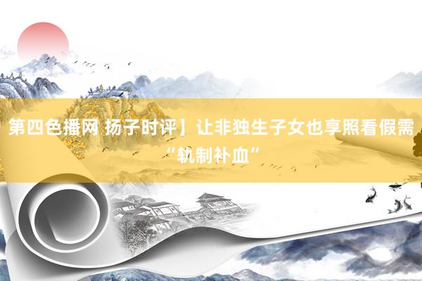 第四色播网 扬子时评】让非独生子女也享照看假需“轨制补血”