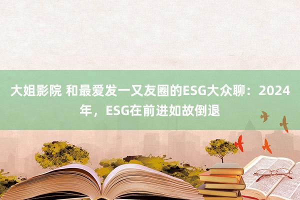 大姐影院 和最爱发一又友圈的ESG大众聊：2024年，ESG在前进如故倒退