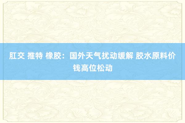 肛交 推特 橡胶：国外天气扰动缓解 胶水原料价钱高位松动