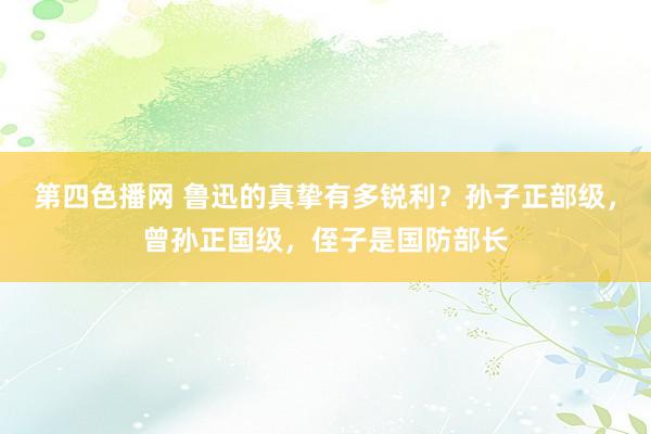 第四色播网 鲁迅的真挚有多锐利？孙子正部级，曾孙正国级，侄子是国防部长